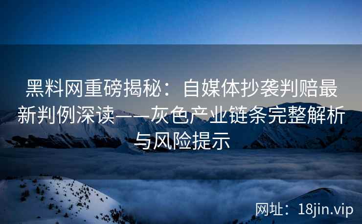 黑料网重磅揭秘：自媒体抄袭判赔最新判例深读——灰色产业链条完整解析与风险提示