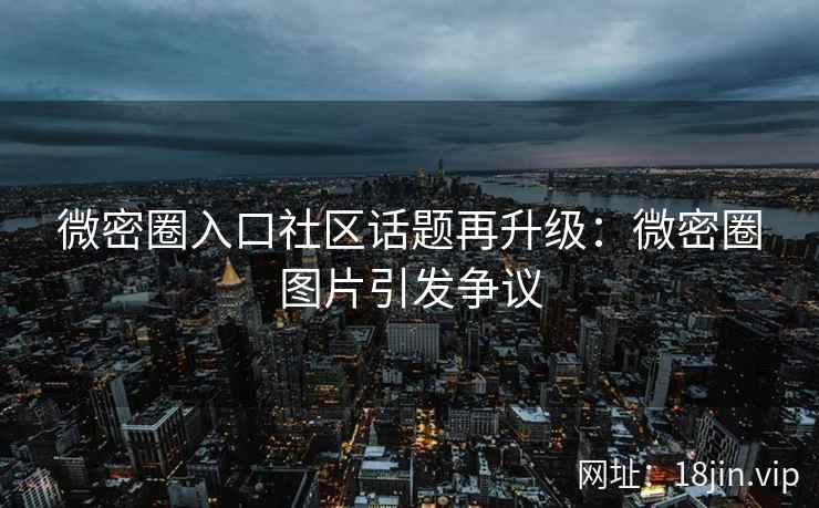 微密圈入口社区话题再升级：微密圈图片引发争议