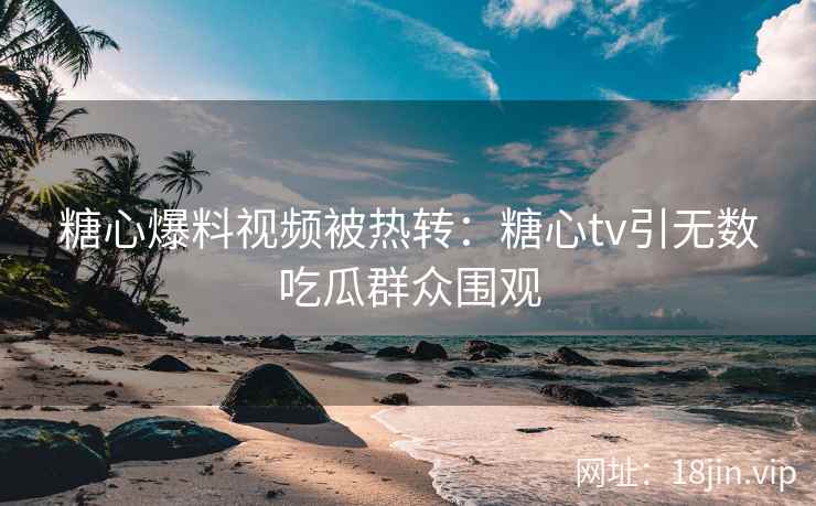 糖心爆料视频被热转：糖心tv引无数吃瓜群众围观