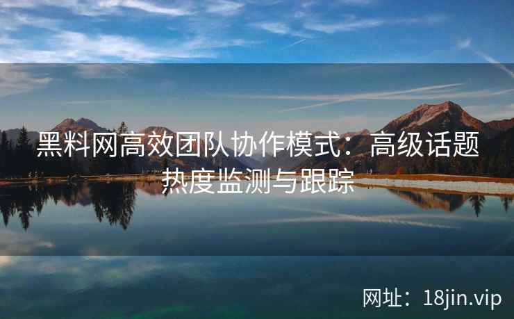 黑料网高效团队协作模式：高级话题热度监测与跟踪