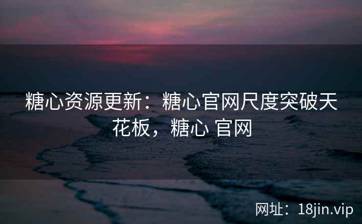 糖心资源更新：糖心官网尺度突破天花板，糖心 官网