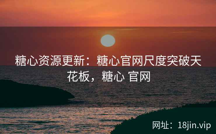 糖心资源更新：糖心官网尺度突破天花板，糖心 官网