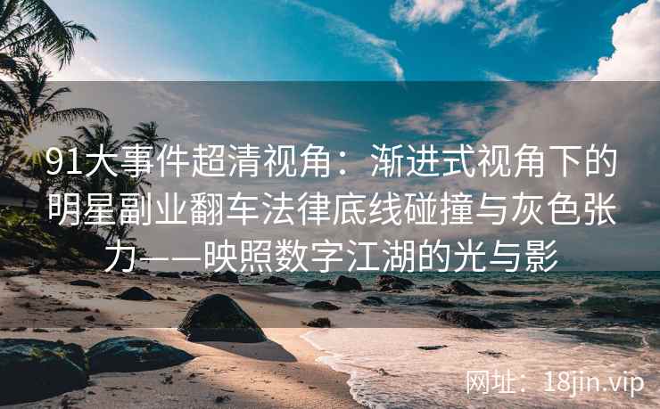 91大事件超清视角：渐进式视角下的明星副业翻车法律底线碰撞与灰色张力——映照数字江湖的光与影